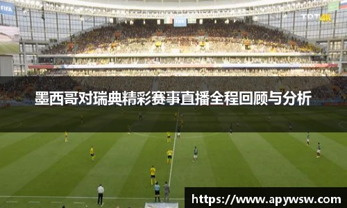 墨西哥对瑞典精彩赛事直播全程回顾与分析